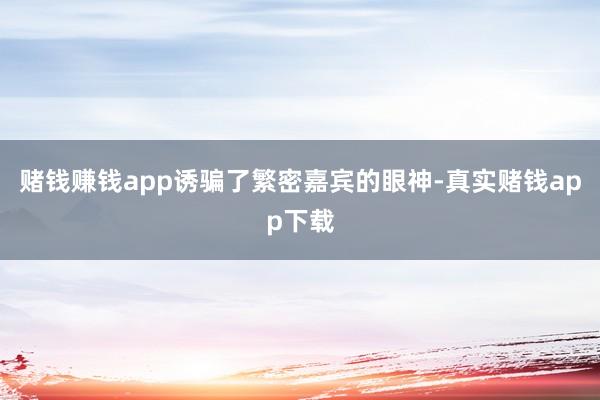 赌钱赚钱app诱骗了繁密嘉宾的眼神-真实赌钱app下载