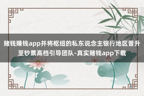 赌钱赚钱app并将枢纽的私东说念主银行地区晋升至钞票高档引导团队-真实赌钱app下载