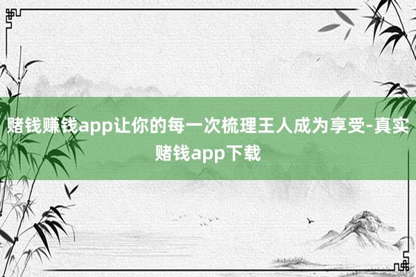 赌钱赚钱app让你的每一次梳理王人成为享受-真实赌钱app下载