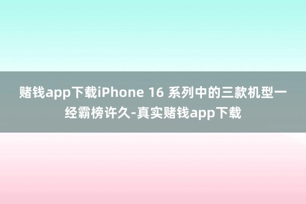 赌钱app下载iPhone 16 系列中的三款机型一经霸榜许久-真实赌钱app下载
