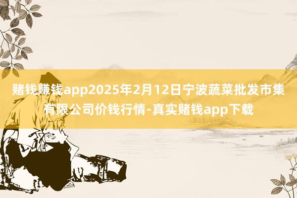 赌钱赚钱app2025年2月12日宁波蔬菜批发市集有限公司价钱行情-真实赌钱app下载