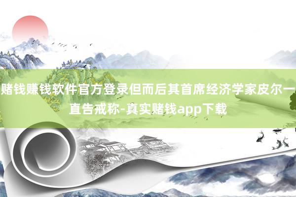 赌钱赚钱软件官方登录但而后其首席经济学家皮尔一直告戒称-真实赌钱app下载
