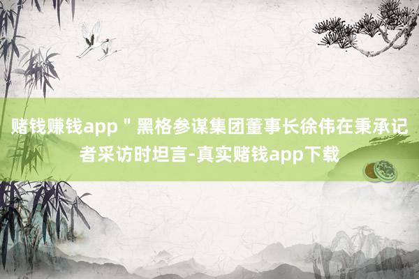 赌钱赚钱app＂黑格参谋集团董事长徐伟在秉承记者采访时坦言-真实赌钱app下载