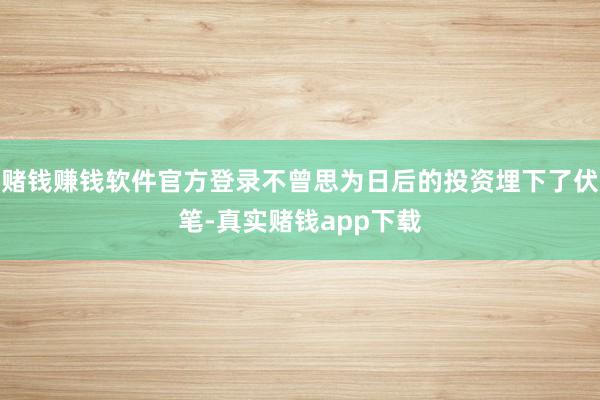 赌钱赚钱软件官方登录不曾思为日后的投资埋下了伏笔-真实赌钱app下载