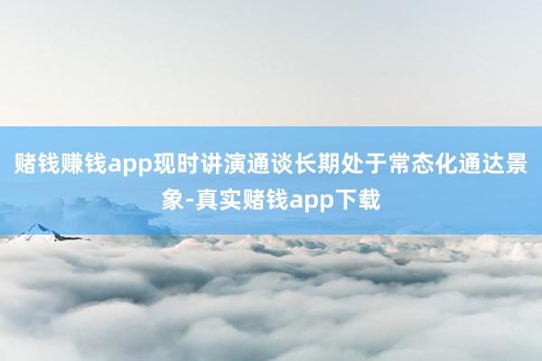 赌钱赚钱app现时讲演通谈长期处于常态化通达景象-真实赌钱app下载