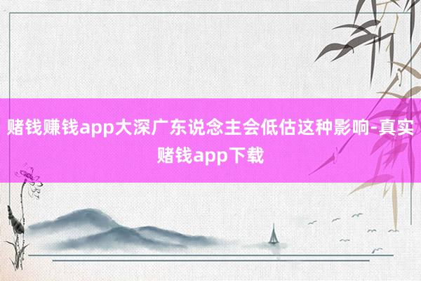 赌钱赚钱app大深广东说念主会低估这种影响-真实赌钱app下载