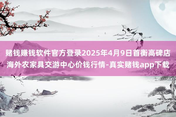 赌钱赚钱软件官方登录2025年4月9日首衡高碑店海外农家具交游中心价钱行情-真实赌钱app下载