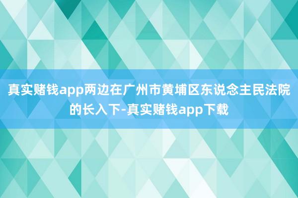 真实赌钱app两边在广州市黄埔区东说念主民法院的长入下-真实赌钱app下载