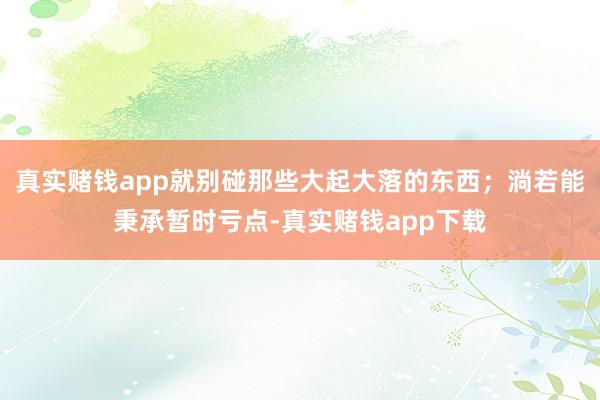 真实赌钱app就别碰那些大起大落的东西；淌若能秉承暂时亏点-真实赌钱app下载