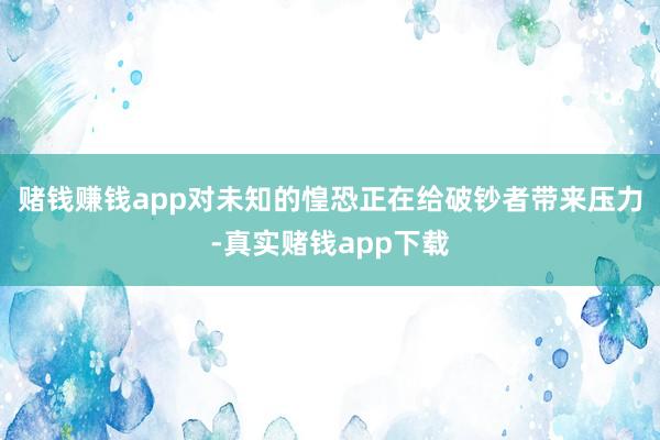 赌钱赚钱app对未知的惶恐正在给破钞者带来压力-真实赌钱app下载