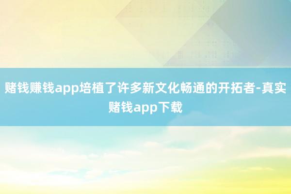 赌钱赚钱app培植了许多新文化畅通的开拓者-真实赌钱app下载