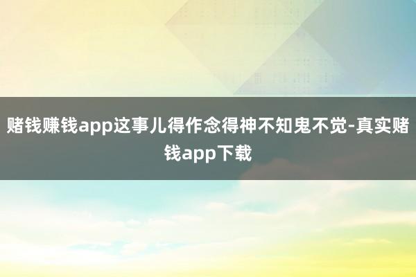赌钱赚钱app这事儿得作念得神不知鬼不觉-真实赌钱app下载
