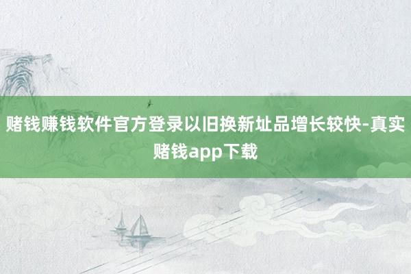 赌钱赚钱软件官方登录以旧换新址品增长较快-真实赌钱app下载