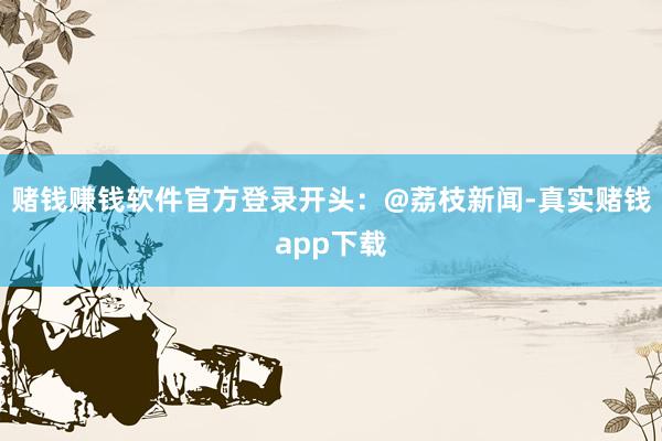 赌钱赚钱软件官方登录开头：@荔枝新闻-真实赌钱app下载