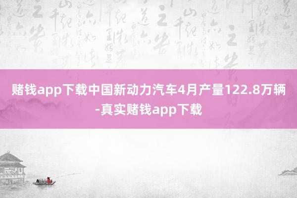 赌钱app下载中国新动力汽车4月产量122.8万辆-真实赌钱app下载