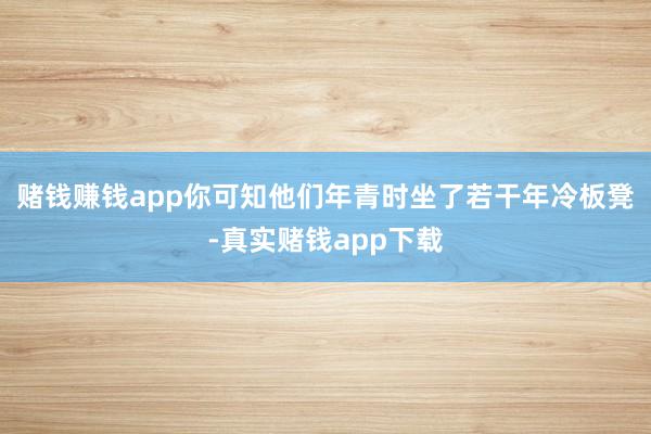 赌钱赚钱app你可知他们年青时坐了若干年冷板凳-真实赌钱app下载