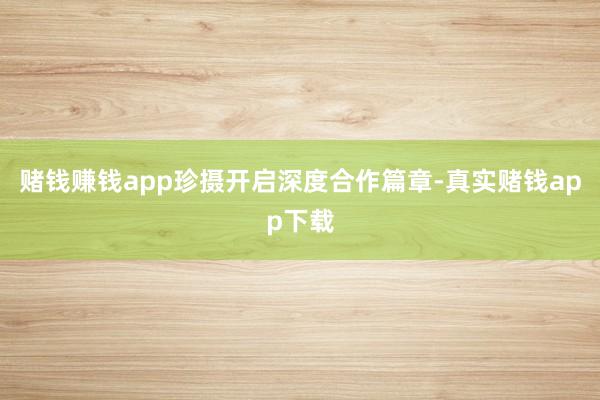 赌钱赚钱app珍摄开启深度合作篇章-真实赌钱app下载