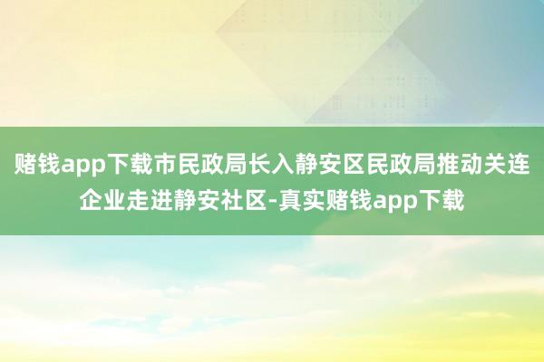 赌钱app下载市民政局长入静安区民政局推动关连企业走进静安社区-真实赌钱app下载