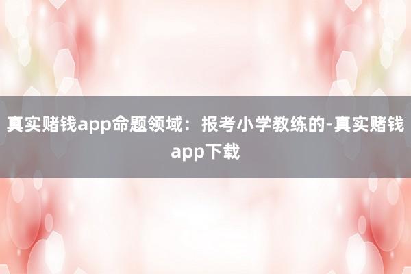 真实赌钱app命题领域：报考小学教练的-真实赌钱app下载