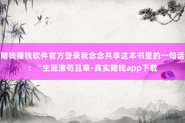 赌钱赚钱软件官方登录我念念共享这本书里的一句话：“生涯潦苟且草-真实赌钱app下载
