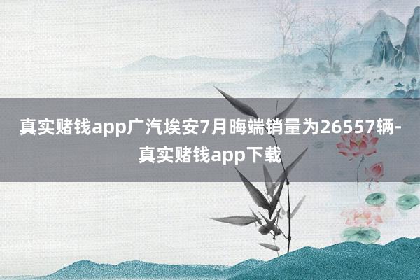 真实赌钱app广汽埃安7月晦端销量为26557辆-真实赌钱app下载