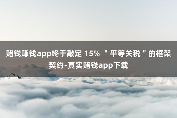 赌钱赚钱app终于敲定 15% ＂平等关税＂的框架契约-真实赌钱app下载
