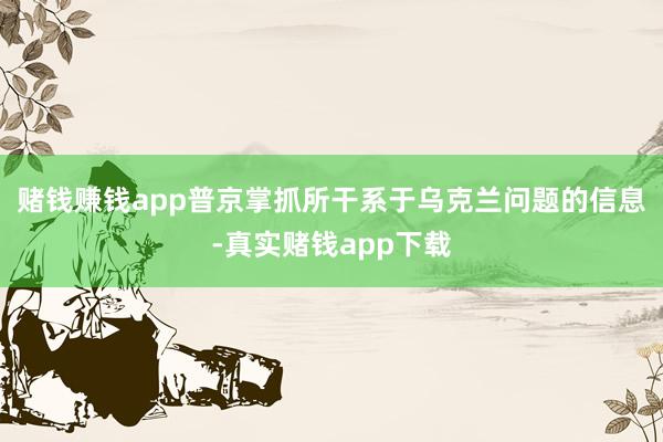 赌钱赚钱app普京掌抓所干系于乌克兰问题的信息-真实赌钱app下载