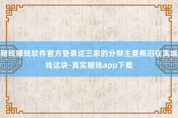赌钱赚钱软件官方登录这三家的分辩主要照旧在高端线这块-真实赌钱app下载