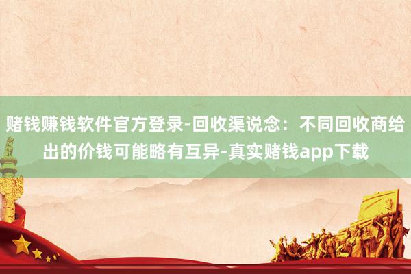 赌钱赚钱软件官方登录-回收渠说念：不同回收商给出的价钱可能略有互异-真实赌钱app下载