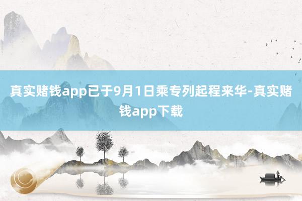 真实赌钱app已于9月1日乘专列起程来华-真实赌钱app下载