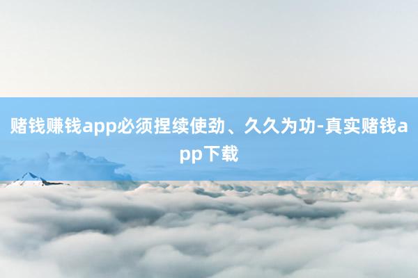 赌钱赚钱app必须捏续使劲、久久为功-真实赌钱app下载