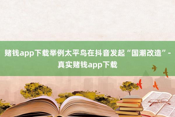赌钱app下载举例太平鸟在抖音发起“国潮改造”-真实赌钱app下载