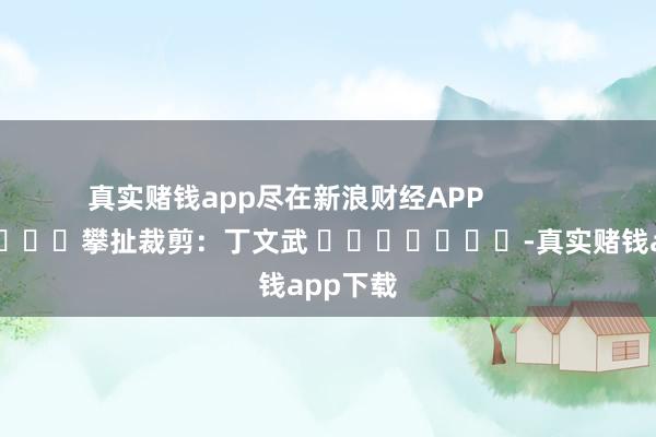 真实赌钱app尽在新浪财经APP            						攀扯裁剪:丁文武 							-真实赌钱app下载
