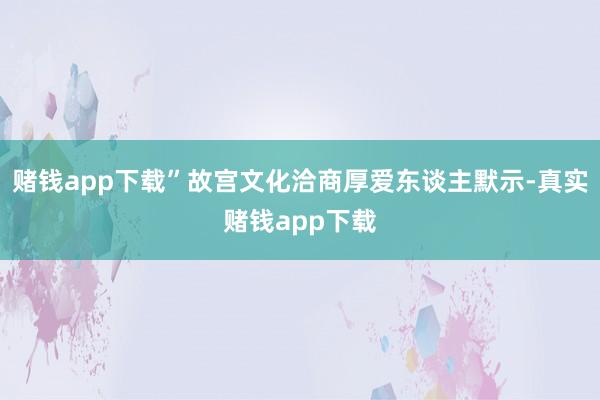赌钱app下载”故宫文化洽商厚爱东谈主默示-真实赌钱app下载