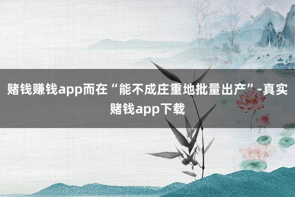赌钱赚钱app而在“能不成庄重地批量出产”-真实赌钱app下载