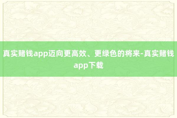 真实赌钱app迈向更高效、更绿色的将来-真实赌钱app下载