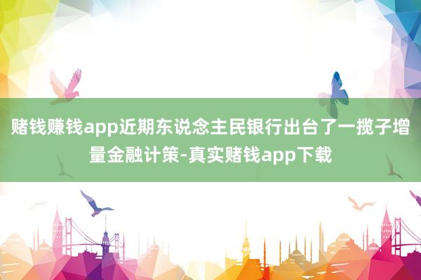 赌钱赚钱app近期东说念主民银行出台了一揽子增量金融计策-真实赌钱app下载