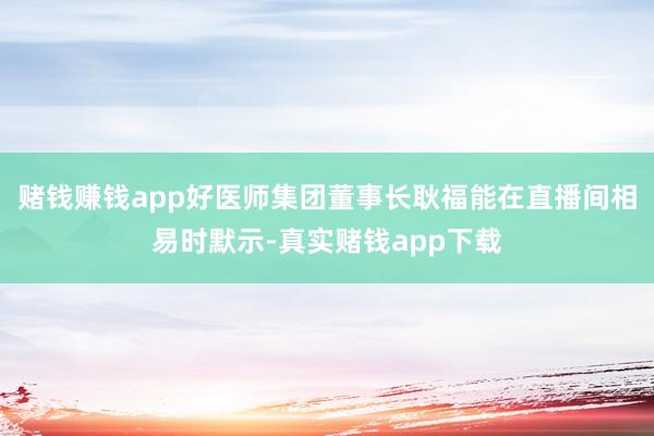 赌钱赚钱app好医师集团董事长耿福能在直播间相易时默示-真实赌钱app下载