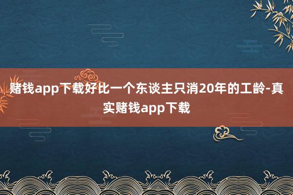 赌钱app下载好比一个东谈主只消20年的工龄-真实赌钱app下载