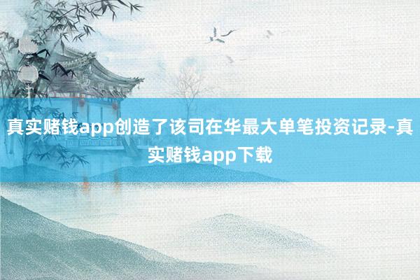 真实赌钱app创造了该司在华最大单笔投资记录-真实赌钱app下载
