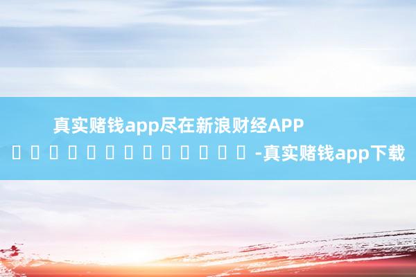 真实赌钱app尽在新浪财经APP            													-真实赌钱app下载