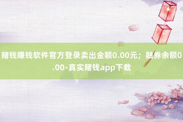 赌钱赚钱软件官方登录卖出金额0.00元；融券余额0.00-真实赌钱app下载