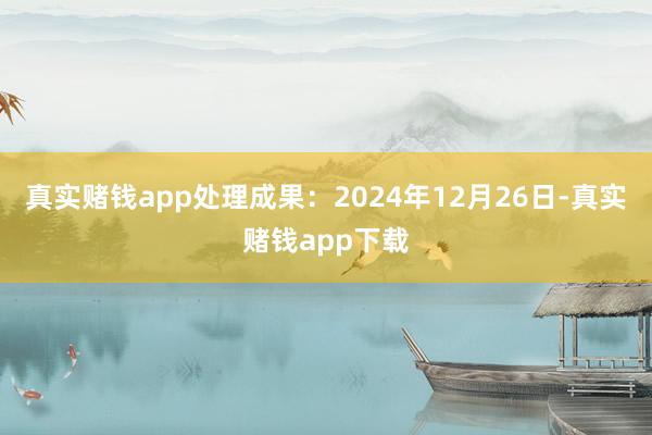 真实赌钱app处理成果：2024年12月26日-真实赌钱app下载