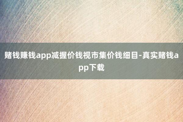 赌钱赚钱app　　减握价钱视市集价钱细目-真实赌钱app下载