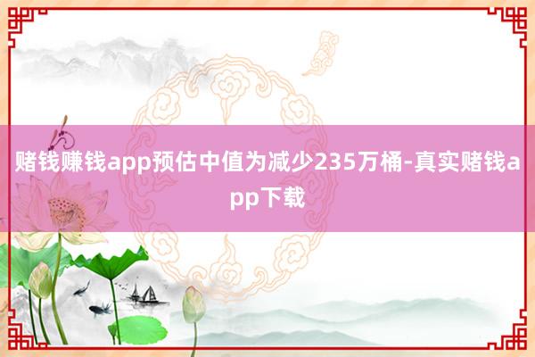 赌钱赚钱app预估中值为减少235万桶-真实赌钱app下载