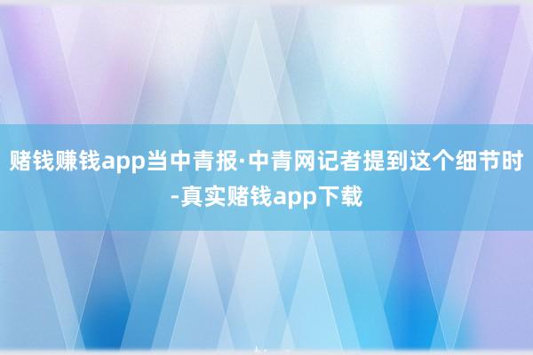 赌钱赚钱app当中青报·中青网记者提到这个细节时-真实赌钱app下载