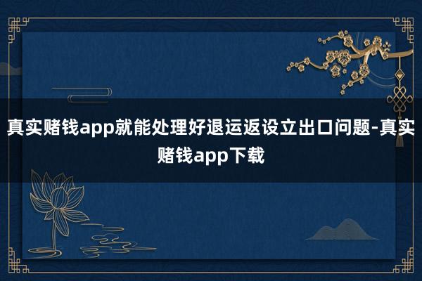 真实赌钱app就能处理好退运返设立出口问题-真实赌钱app下载