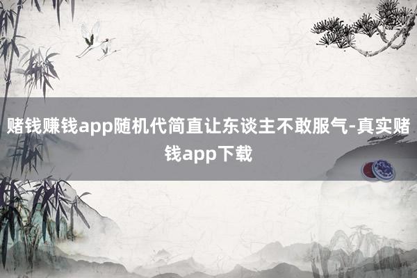 赌钱赚钱app随机代简直让东谈主不敢服气-真实赌钱app下载