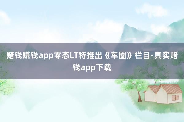 赌钱赚钱app零态LT特推出《车圈》栏目-真实赌钱app下载