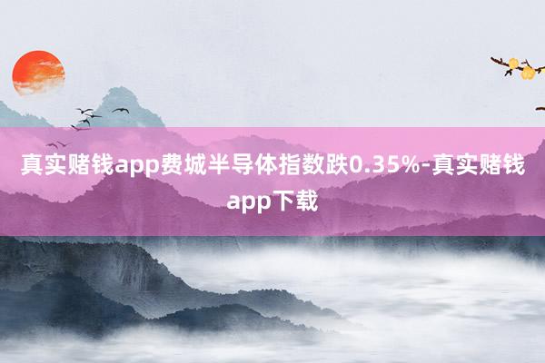 真实赌钱app 费城半导体指数跌0.35%-真实赌钱app下载